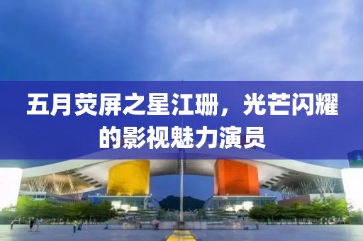 五月荧屏之星江珊，光芒闪耀的影视魅力演员