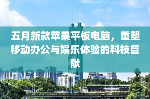 五月新款苹果平板电脑，重塑移动办公与娱乐体验的科技巨献