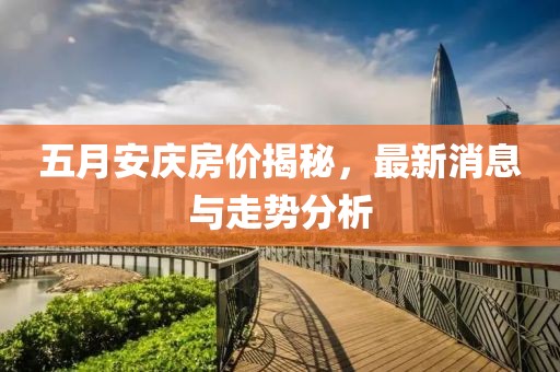 五月安庆房价揭秘，最新消息与走势分析