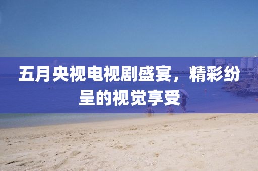 五月央视电视剧盛宴，精彩纷呈的视觉享受