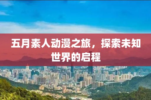 五月素人动漫之旅，探索未知世界的启程