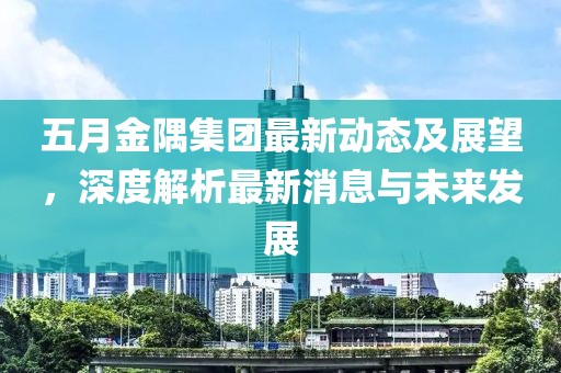 五月金隅集团最新动态及展望，深度解析最新消息与未来发展