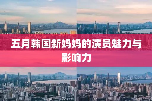 五月韩国新妈妈的演员魅力与影响力
