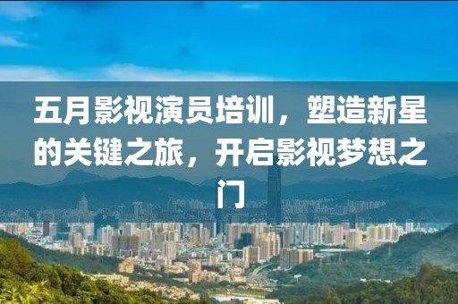 五月影视演员培训，塑造新星的关键之旅，开启影视梦想之门