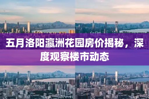 五月洛阳瀛洲花园房价揭秘，深度观察楼市动态