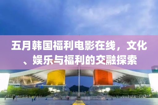 五月韩国福利电影在线，文化、娱乐与福利的交融探索