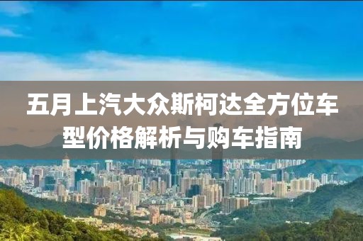 五月上汽大众斯柯达全方位车型价格解析与购车指南