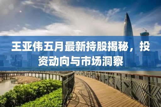 王亚伟五月最新持股揭秘，投资动向与市场洞察
