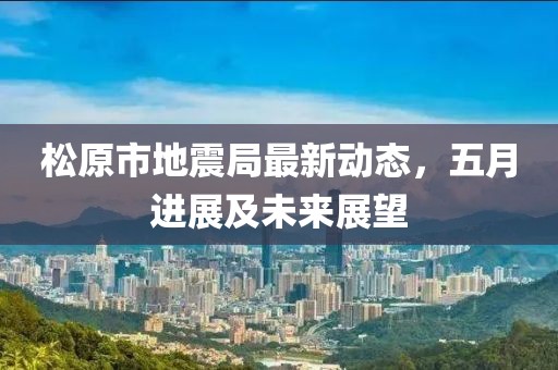 松原市地震局最新动态，五月进展及未来展望