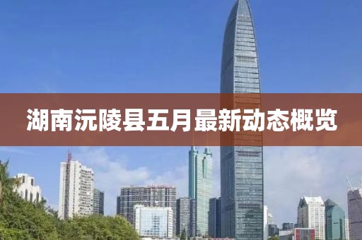 湖南沅陵县五月最新动态概览