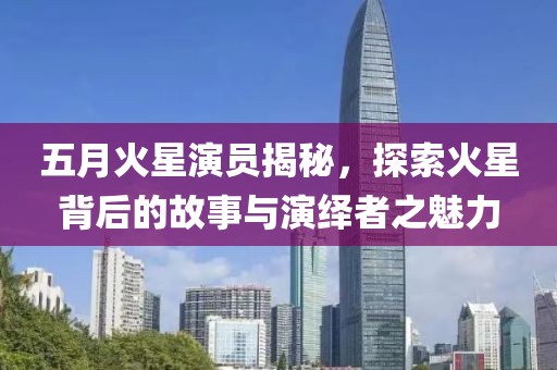 五月火星演员揭秘，探索火星背后的故事与演绎者之魅力