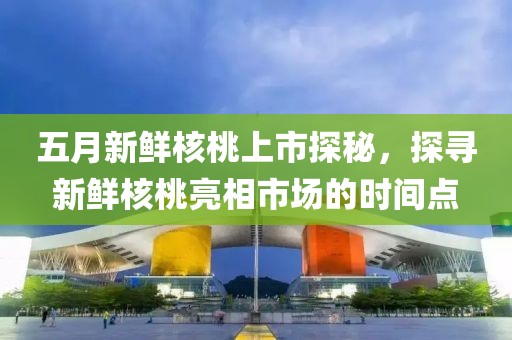 五月新鲜核桃上市探秘，探寻新鲜核桃亮相市场的时间点