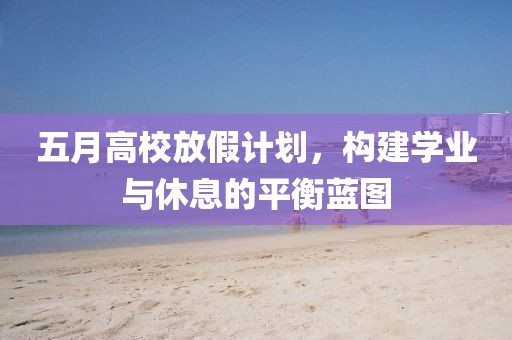 五月高校放假计划，构建学业与休息的平衡蓝图