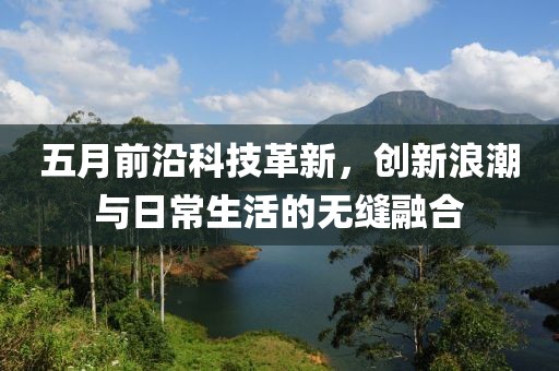 五月前沿科技革新，创新浪潮与日常生活的无缝融合