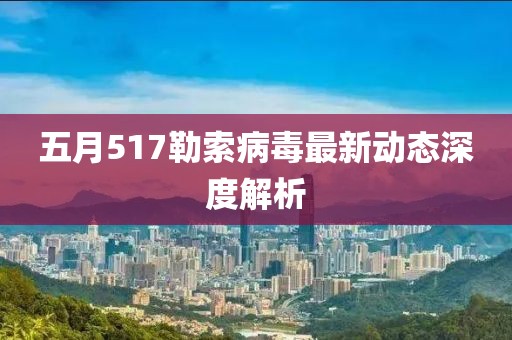 五月517勒索病毒最新动态深度解析