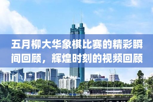 五月柳大华象棋比赛的精彩瞬间回顾，辉煌时刻的视频回顾