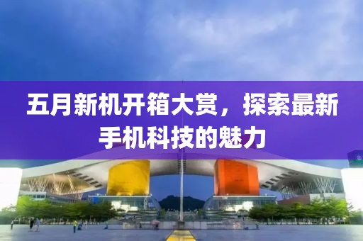 五月新机开箱大赏，探索最新手机科技的魅力