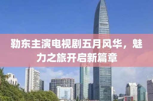 勒东主演电视剧五月风华，魅力之旅开启新篇章