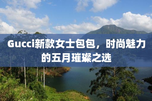 Gucci新款女士包包，时尚魅力的五月璀璨之选