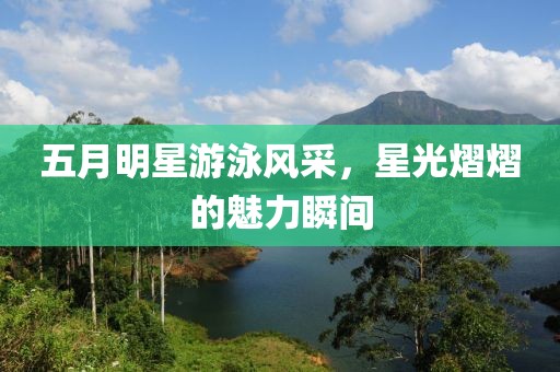 五月明星游泳风采，星光熠熠的魅力瞬间