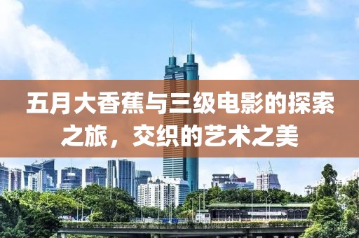 五月大香蕉与三级电影的探索之旅，交织的艺术之美