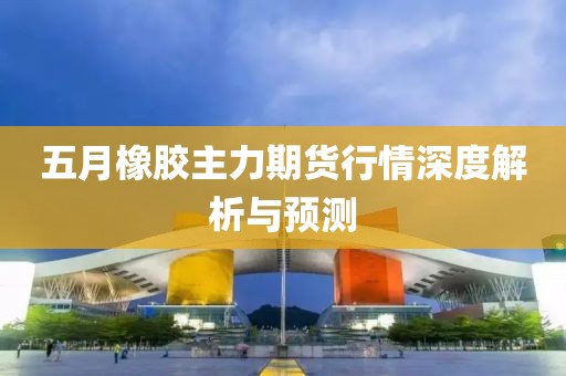 五月橡胶主力期货行情深度解析与预测
