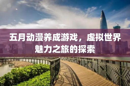 五月动漫养成游戏，虚拟世界魅力之旅的探索