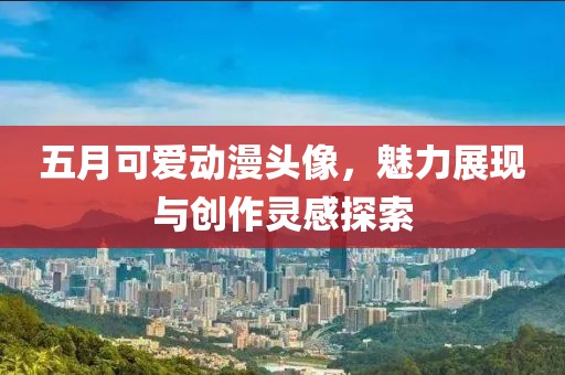 五月可爱动漫头像，魅力展现与创作灵感探索