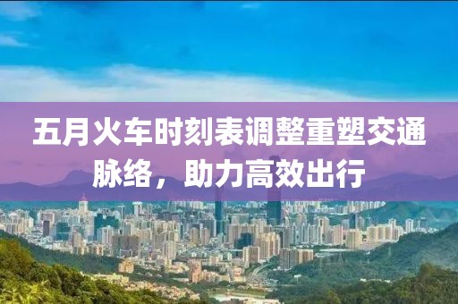 五月火车时刻表调整重塑交通脉络，助力高效出行