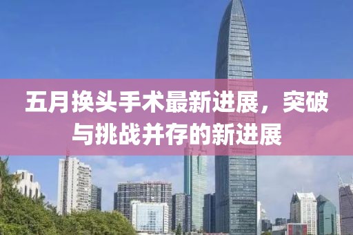 五月换头手术最新进展，突破与挑战并存的新进展
