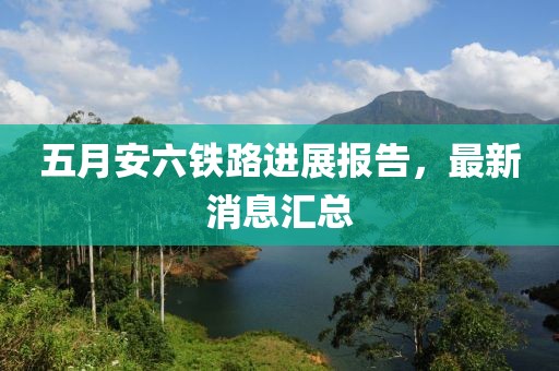 五月安六铁路进展报告，最新消息汇总