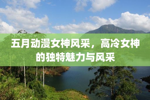 五月动漫女神风采，高冷女神的独特魅力与风采