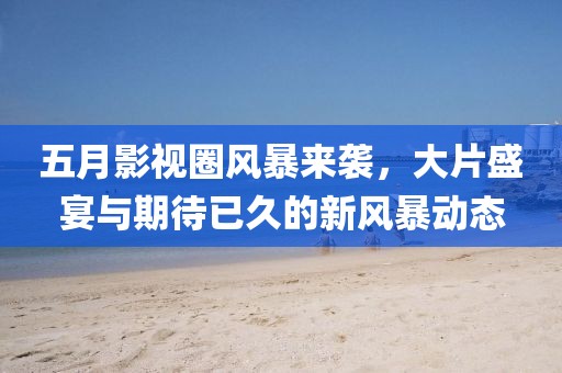 五月影视圈风暴来袭，大片盛宴与期待已久的新风暴动态