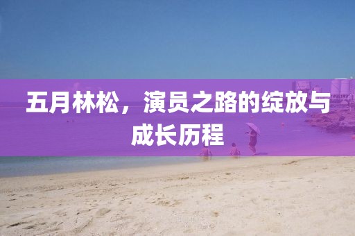 五月林松，演员之路的绽放与成长历程