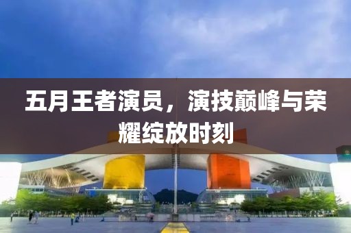 五月王者演员，演技巅峰与荣耀绽放时刻