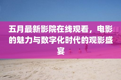 五月最新影院在线观看，电影的魅力与数字化时代的观影盛宴