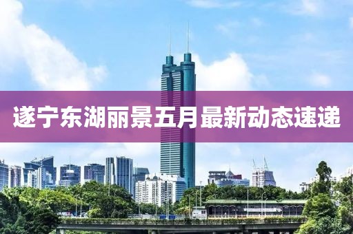 遂宁东湖丽景五月最新动态速递