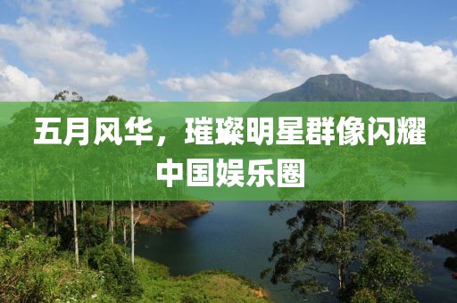 五月风华，璀璨明星群像闪耀中国娱乐圈