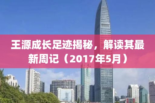 王源成长足迹揭秘，解读其最新周记（2017年5月）