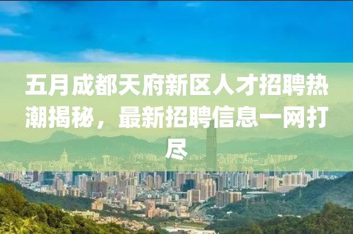 五月成都天府新区人才招聘热潮揭秘，最新招聘信息一网打尽