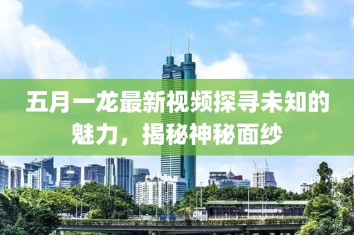五月一龙最新视频探寻未知的魅力，揭秘神秘面纱