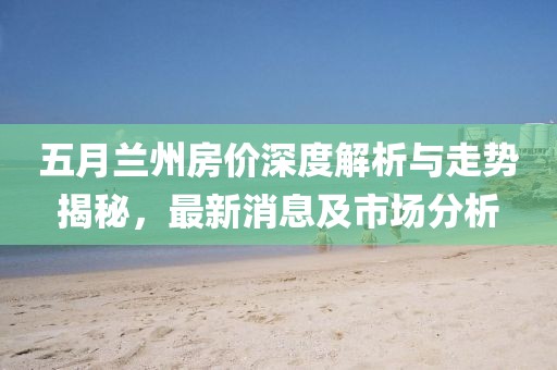 五月兰州房价深度解析与走势揭秘，最新消息及市场分析