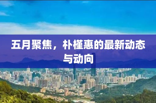 五月聚焦，朴槿惠的最新动态与动向