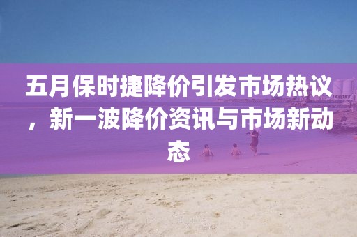 五月保时捷降价引发市场热议，新一波降价资讯与市场新动态