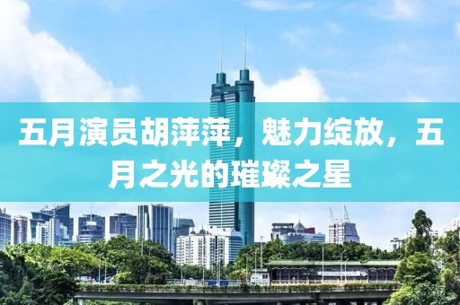 五月演员胡萍萍，魅力绽放，五月之光的璀璨之星