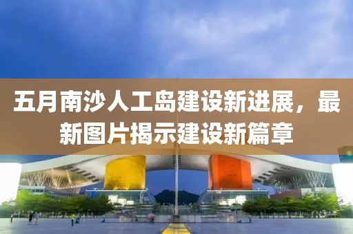 五月南沙人工岛建设新进展，最新图片揭示建设新篇章