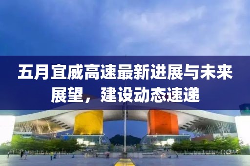 五月宜威高速最新进展与未来展望，建设动态速递