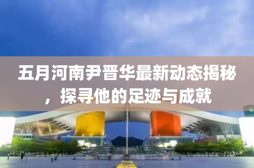 五月河南尹晋华最新动态揭秘，探寻他的足迹与成就
