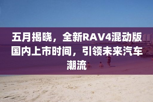 五月揭晓，全新RAV4混动版国内上市时间，引领未来汽车潮流