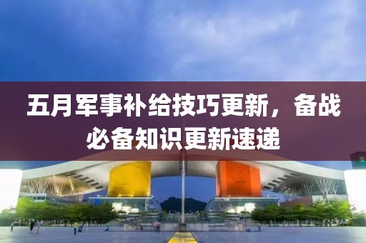 五月军事补给技巧更新，备战必备知识更新速递